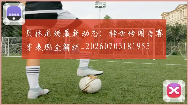 贝林厄姆最新动态：转会传闻与赛季表现全解析_20260703181955