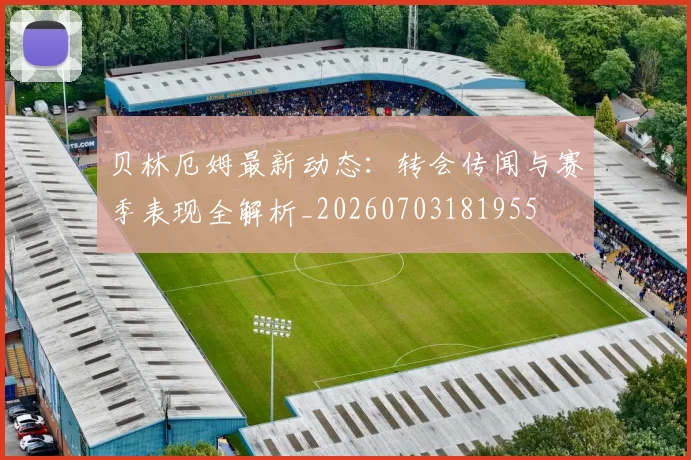贝林厄姆最新动态：转会传闻与赛季表现全解析_20260703181955